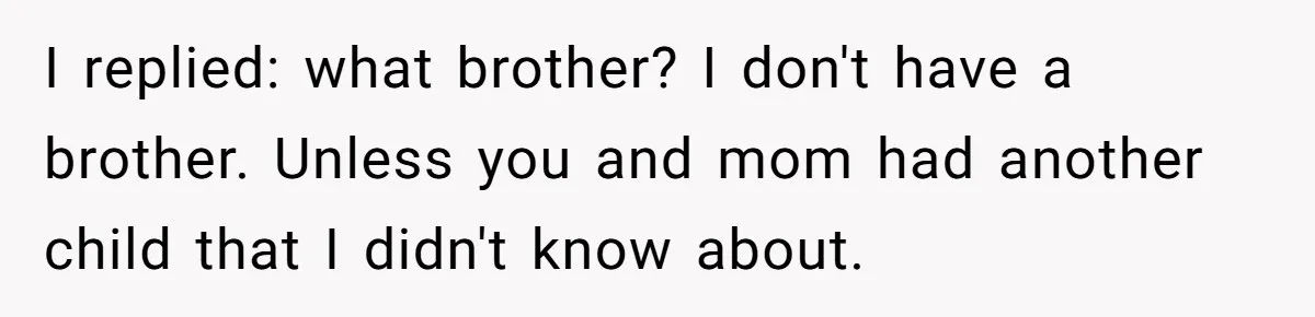 I replied: what brother? I don't have a brother. Unless you and mom had another child that I didn't know about.