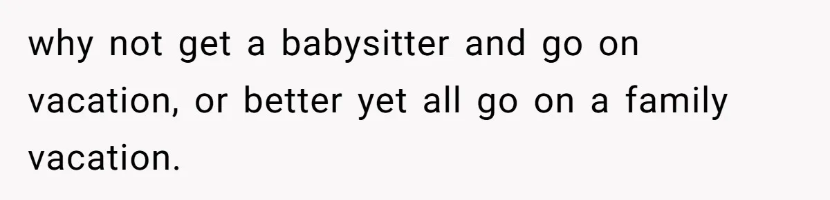 why not get a babysitter and go on vacation, or better yet all go on a family vacation.