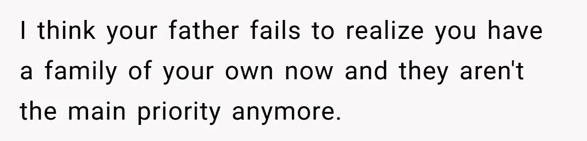 I think your father fails to realize you have a family of your own now and they aren't the main priority anymore.