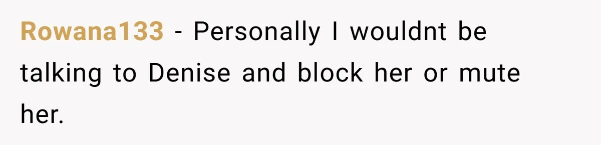 Rowana133 − Personally I wouldnt be talking to Denise and block her or mute her.