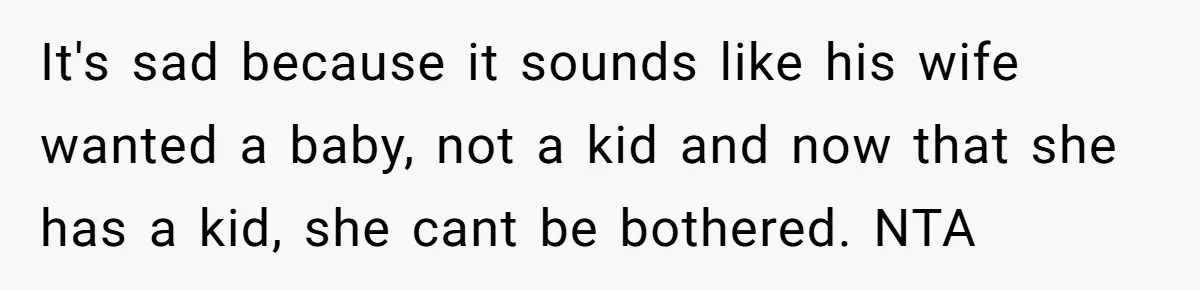 It's sad because it sounds like his wife wanted a baby, not a kid and now that she has a kid, she cant be bothered. NTA