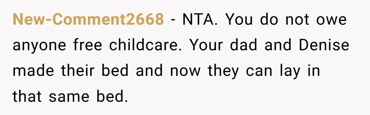 New-Comment2668 − NTA. You do not owe anyone free childcare. Your dad and Denise made their bed and now they can lay in that same bed.