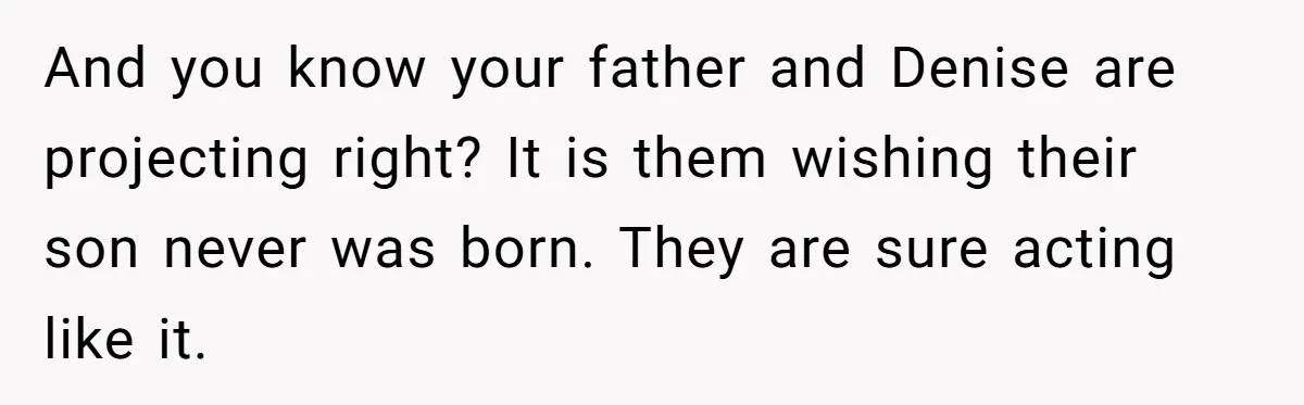 And you know your father and Denise are projecting right? It is them wishing their son never was born. They are sure acting like it.