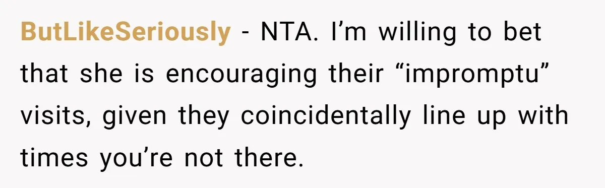 ButLikeSeriously − NTA. I’m willing to bet that she is encouraging their “impromptu” visits, given they coincidentally line up with times you’re not there.