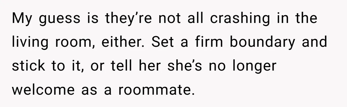 My guess is they’re not all crashing in the living room, either. Set a firm boundary and stick to it, or tell her she’s no longer welcome as a roommate.