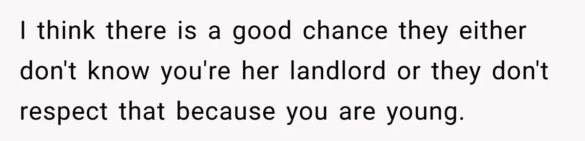 I think there is a good chance they either don't know you're her landlord or they don't respect that because you are young.