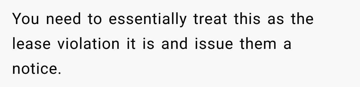 You need to essentially treat this as the lease violation it is and issue them a notice.