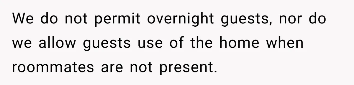 We do not permit overnight guests, nor do we allow guests use of the home when roommates are not present.