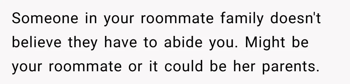 Someone in your roommate family doesn't believe they have to abide you. Might be your roommate or it could be her parents.