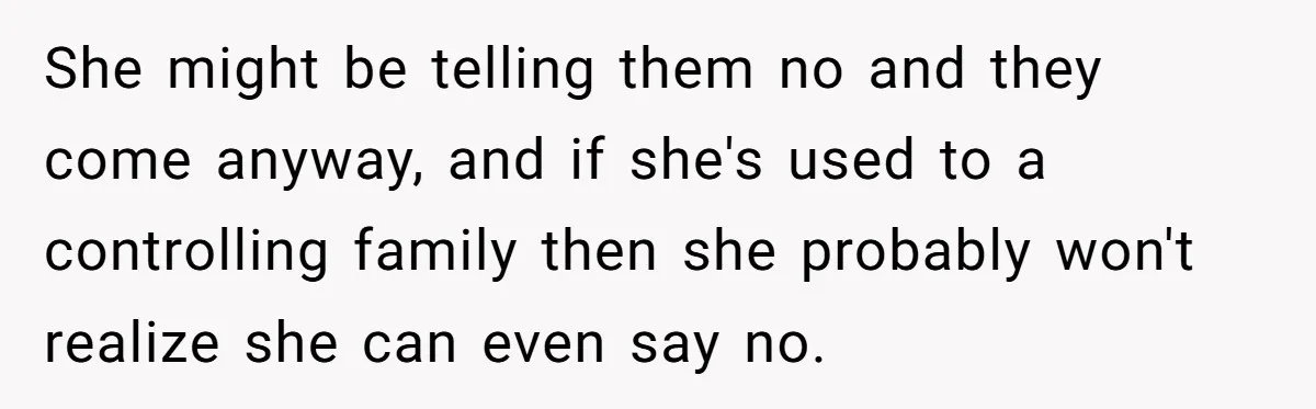 She might be telling them no and they come anyway, and if she's used to a controlling family then she probably won't realize she can even say no.