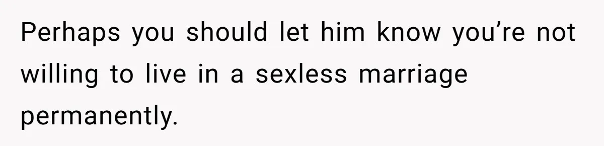 Perhaps you should let him know you’re not willing to live in a sexless marriage permanently.