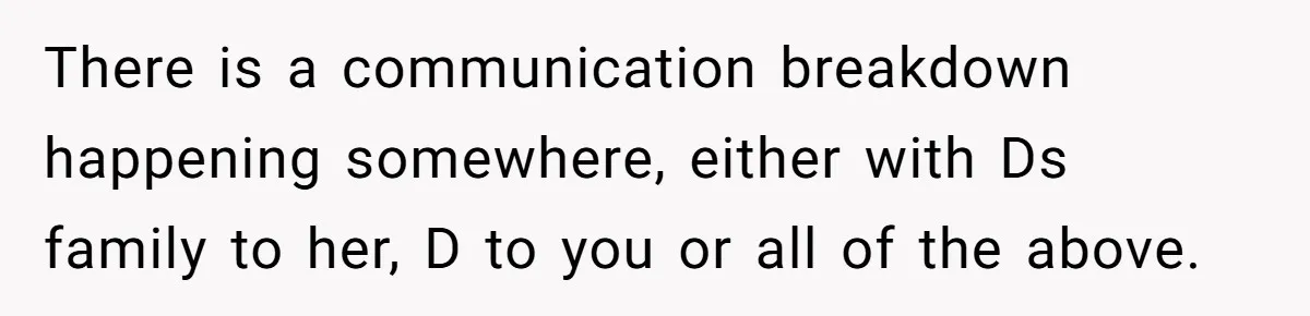There is a communication breakdown happening somewhere, either with Ds family to her, D to you or all of the above.