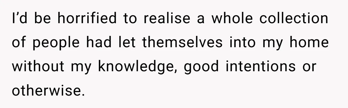 I’d be horrified to realise a whole collection of people had let themselves into my home without my knowledge, good intentions or otherwise.