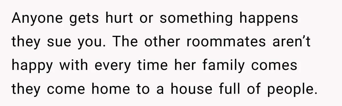 Anyone gets hurt or something happens they sue you. The other roommates aren’t happy with every time her family comes they come home to a house full of people.