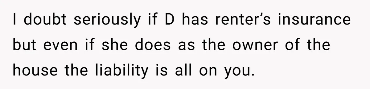 I doubt seriously if D has renter’s insurance but even if she does as the owner of the house the liability is all on you.