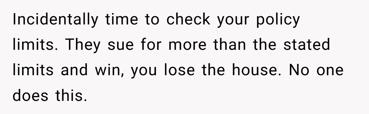 Incidentally time to check your policy limits. They sue for more than the stated limits and win, you lose the house. No one does this.