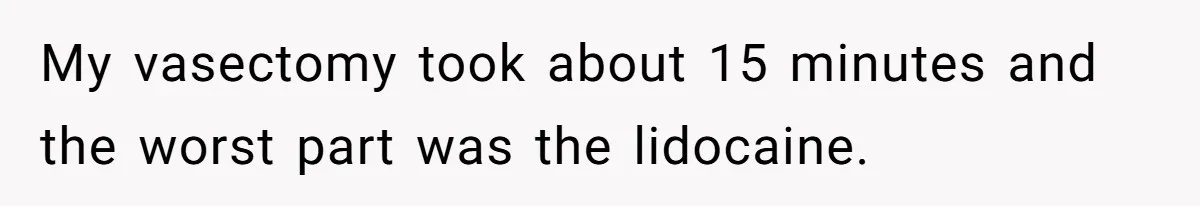My vasectomy took about 15 minutes and the worst part was the lidocaine.