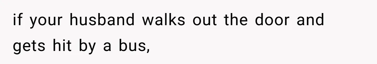 if your husband walks out the door and gets hit by a bus,
