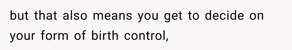 but that also means you get to decide on your form of birth control,