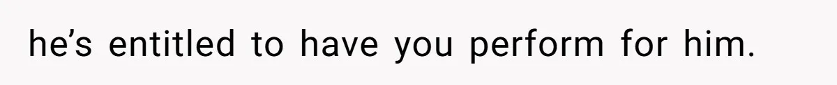 he’s entitled to have you perform for him.