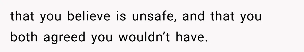 that you believe is unsafe, and that you both agreed you wouldn’t have.