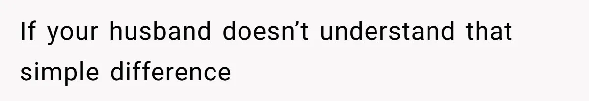 If your husband doesn’t understand that simple difference