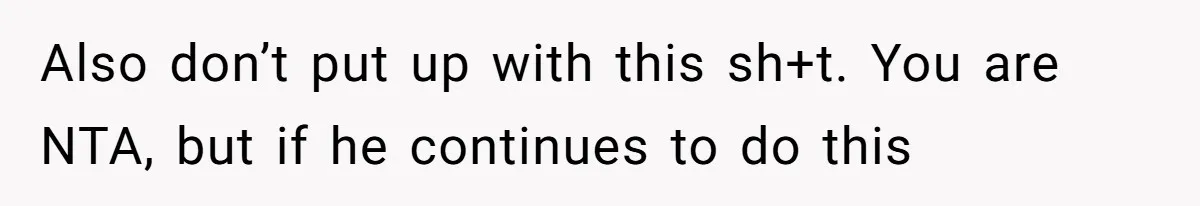 Also don’t put up with this sh+t. You are NTA, but if he continues to do this