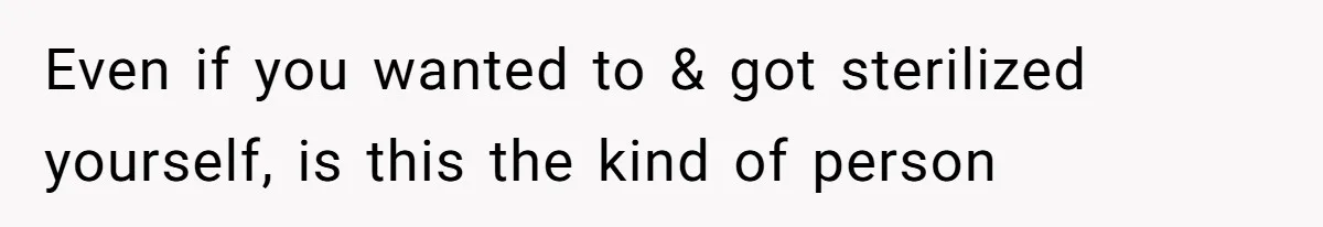 Even if you wanted to & got sterilized yourself, is this the kind of person