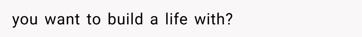 you want to build a life with?