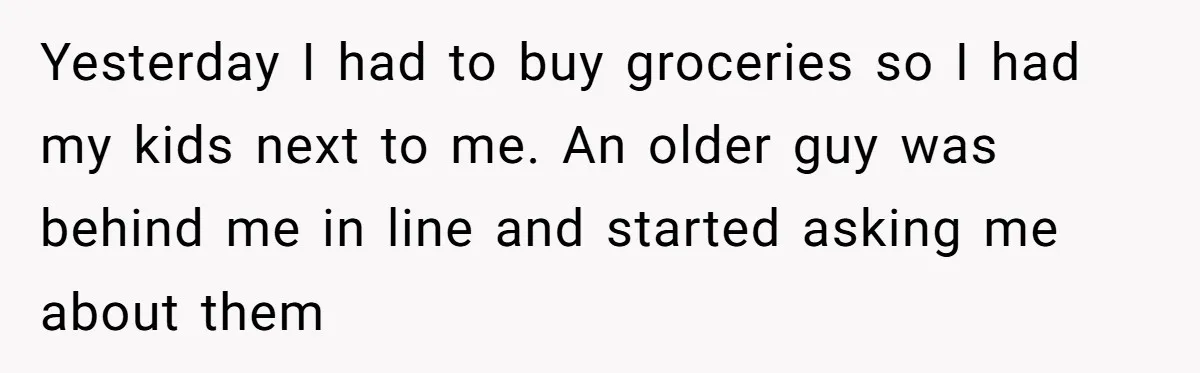 Yesterday I had to buy groceries so I had my kids next to me. An older guy was behind me in line and started asking me about them