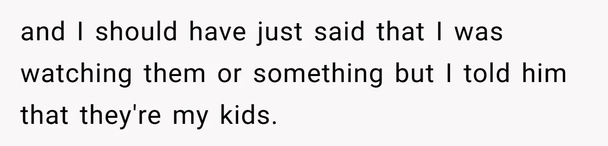 and I should have just said that I was watching them or something but I told him that they're my kids.