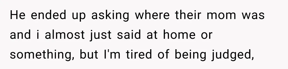 He ended up asking where their mom was and i almost just said at home or something, but I'm tired of being judged,