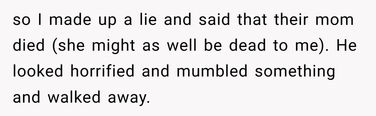 so I made up a lie and said that their mom died (she might as well be dead to me). He looked horrified and mumbled something and walked away.