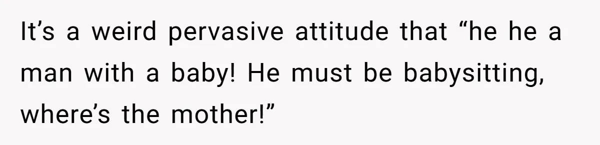 It’s a weird pervasive attitude that “he he a man with a baby! He must be babysitting, where’s the mother!”