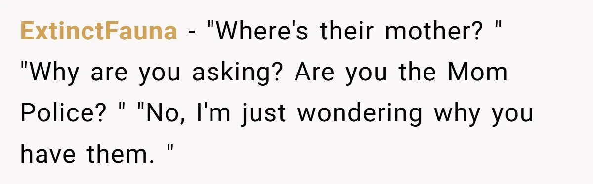 ExtinctFauna − "Where's their mother? " "Why are you asking? Are you the Mom Police? " "No, I'm just wondering why you have them. "
