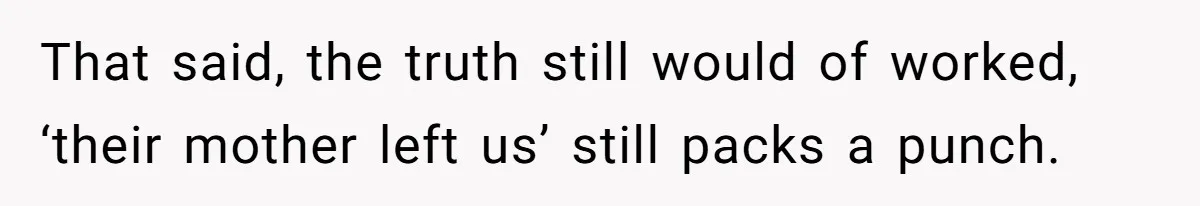 That said, the truth still would of worked, ‘their mother left us’ still packs a punch.