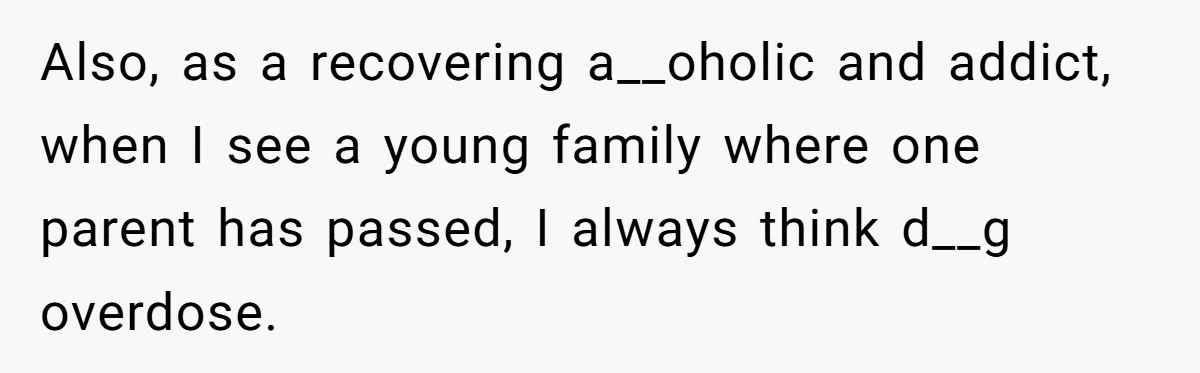 Also, as a recovering a__oholic and addict, when I see a young family where one parent has passed, I always think d__g overdose.