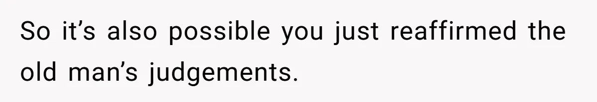 So it’s also possible you just reaffirmed the old man’s judgements.