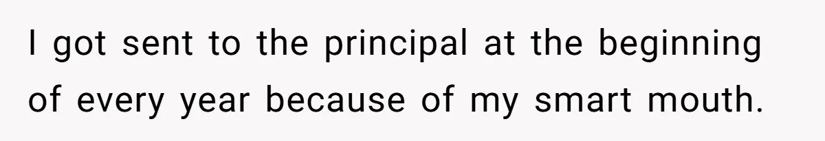 I got sent to the principal at the beginning of every year because of my smart mouth.