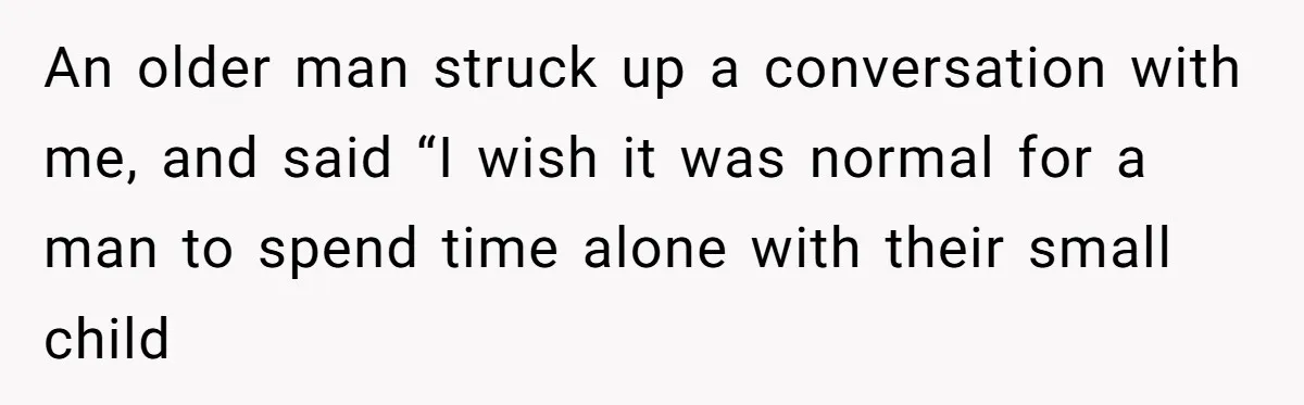 An older man struck up a conversation with me, and said “I wish it was normal for a man to spend time alone with their small child