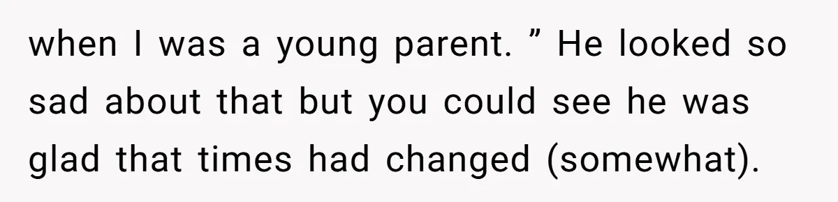 when I was a young parent. ” He looked so sad about that but you could see he was glad that times had changed (somewhat).