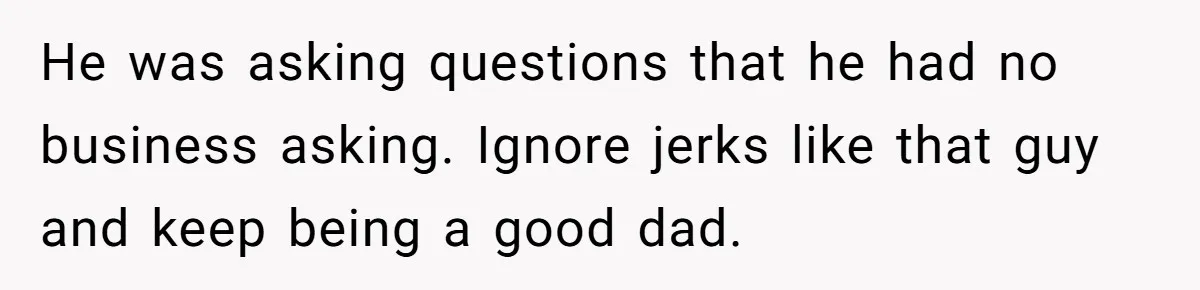He was asking questions that he had no business asking. Ignore jerks like that guy and keep being a good dad.