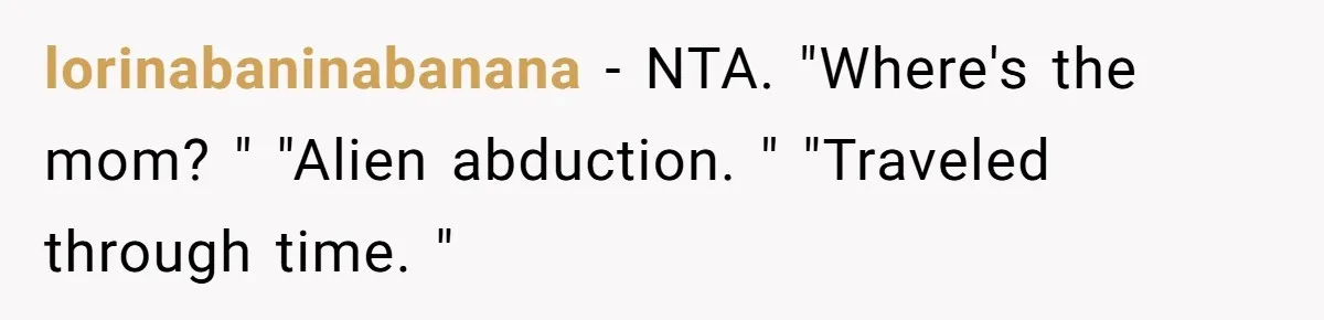 lorinabaninabanana − NTA. "Where's the mom? " "Alien abduction. " "Traveled through time. "
