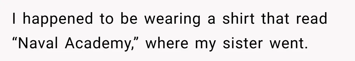 I happened to be wearing a shirt that read “Naval Academy,” where my sister went.