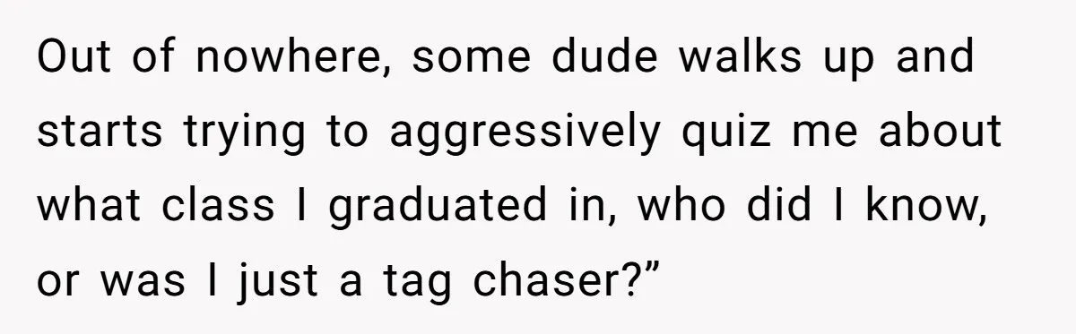 Out of nowhere, some dude walks up and starts trying to aggressively quiz me about what class I graduated in, who did I know, or was I just a tag...