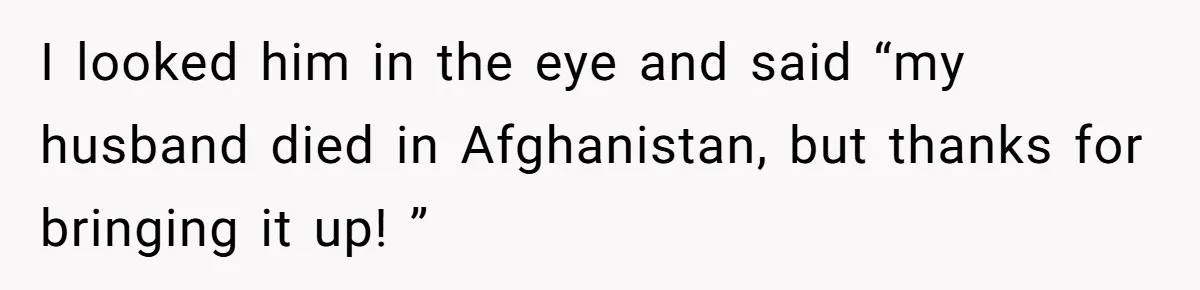 I looked him in the eye and said “my husband died in Afghanistan, but thanks for bringing it up! ”