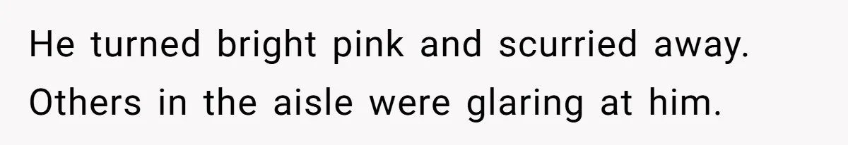 He turned bright pink and scurried away. Others in the aisle were glaring at him.