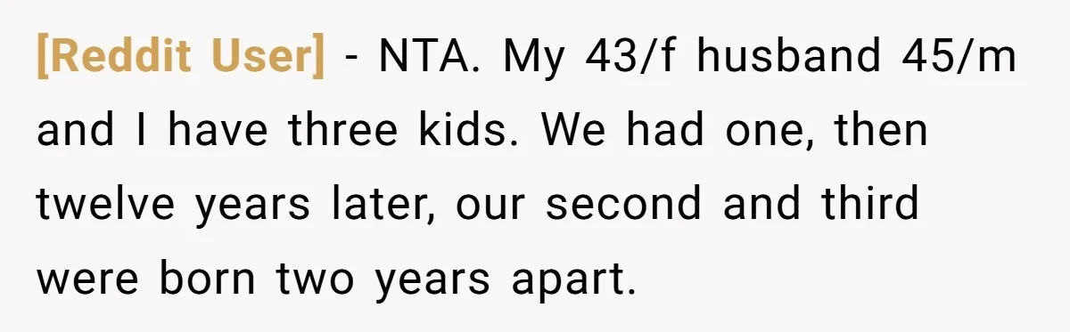 [Reddit User] − NTA. My 43/f husband 45/m and I have three kids. We had one, then twelve years later, our second and third were born two years apart.