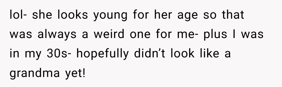 lol- she looks young for her age so that was always a weird one for me- plus I was in my 30s- hopefully didn’t look like a grandma yet!