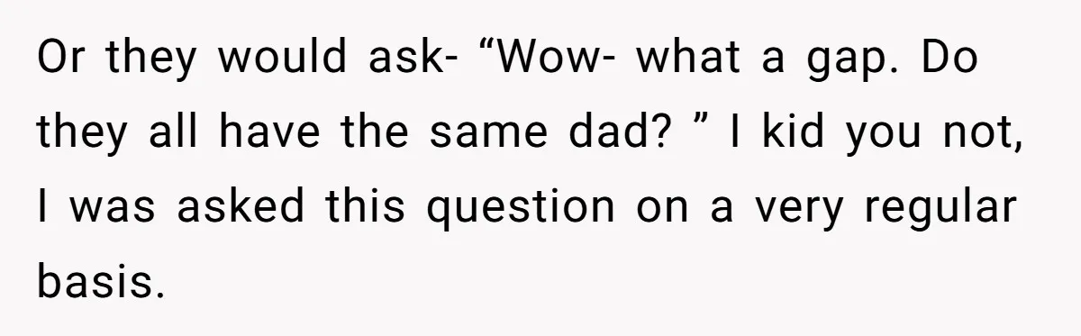 Or they would ask- “Wow- what a gap. Do they all have the same dad? ” I kid you not, I was asked this question on a very regular basis.
